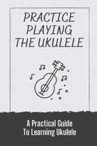 Title: Practice Playing The Ukulele: A Practical Guide To Learning Ukulele:, Author: Sharri Canseco