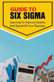 Title: Guide To Six Sigma: Learning To Improve Quality And Speed Of Your Business:, Author: Miki Hixon