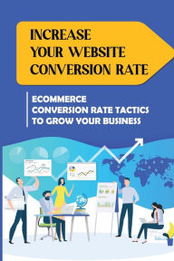 Title: Increase Your Website Conversion Rate: Ecommerce Conversion Rate Tactics To Grow Your Business:, Author: Cedric Turpin