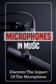 Title: Microphones In Music: Discover The Impact Of The Microphone:, Author: Shannon Bossick