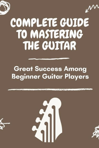 Complete Guide To Mastering The Guitar: Great Success Among Beginner Guitar Players: