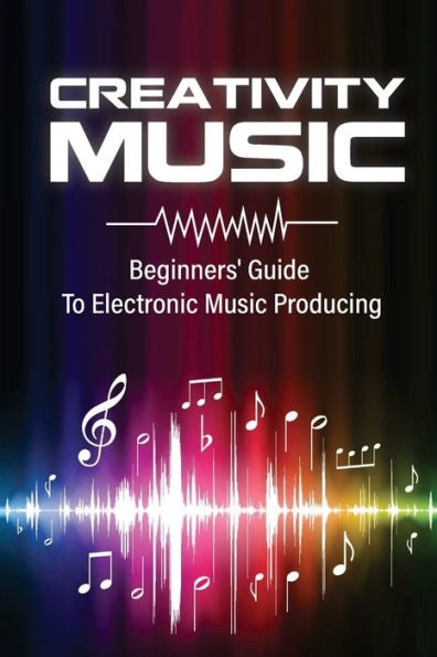 Creativity Music: Beginners' Guide To Electronic Music Producing: