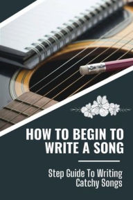 Title: How To Begin To Write A Song: Step Guide To Writing Catchy Songs:, Author: Aldo Lauderback