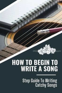 How To Begin To Write A Song: Step Guide To Writing Catchy Songs: