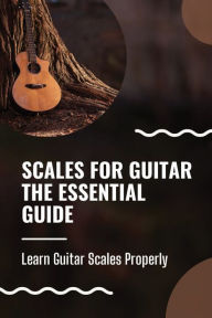 Scales For Guitar The Essential Guide: Learn Guitar Scales Properly: