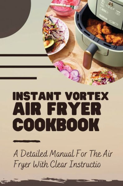 Instant Vortex Air Fryer Cookbook: A Detailed Manual For The Air Fryer With Clear Instruction: