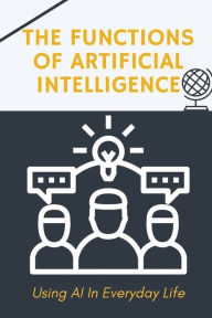 Title: The Functions Of Artificial Intelligence: Using AI In Everyday Life:, Author: Robbie Porche