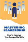 Mastering Leadership: How To Improve Your Leadership Skills: