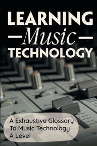 Title: Learning Music Technology: A Exhaustive Glossary To Music Technology A Level:, Author: Telma Bemo