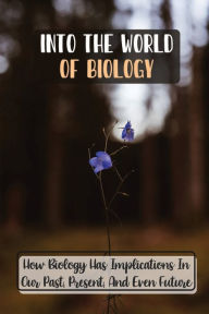 Title: Into The World Of Biology: How Biology Has Implications In Our Past, Present, And Even Future:, Author: Waneta Trayler