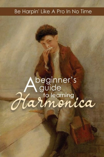 A Beginner's Guide To Learning Harmonica: Be Harpin' Like A Pro In No Time: