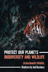 Title: Protect Our Planet's Biodiversity And Wildlife: Action Benefits Wildlife, Biodiversity And Business:, Author: Spencer Bailiff