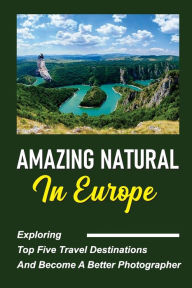 Title: Amazing Natural In Europe: Exploring Top Five Travel Destinations And Become A Better Photographer:, Author: Jeffry Grainey