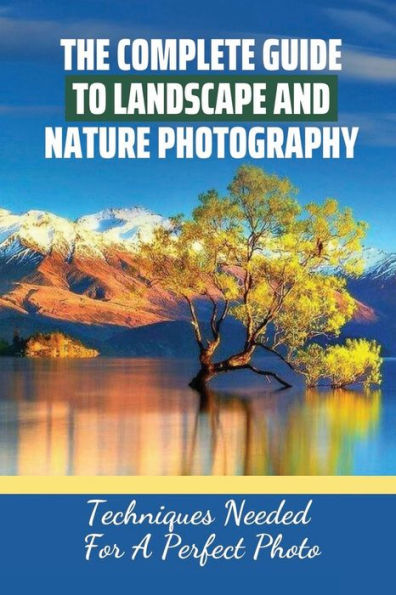 The Complete Guide To Landscape And Nature Photography: Techniques Needed For A Perfect Photo: