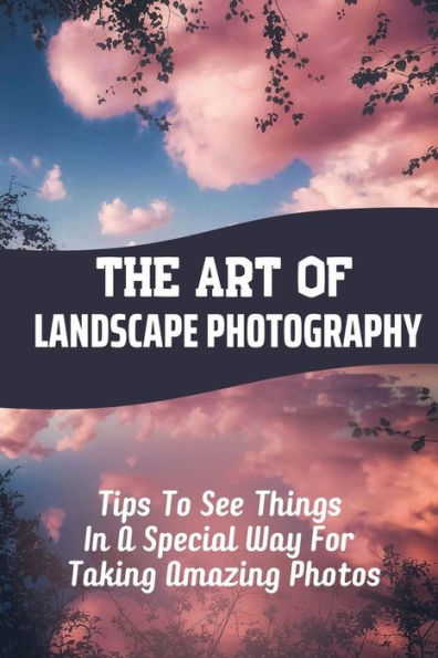 The Art Of Landscape Photography: Tips To See Things In A Special Way For Taking Amazing Photos: