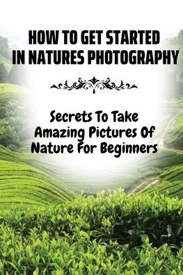 How To Get Started In Natures Photography: Secrets To Take Amazing Pictures Of Nature For Beginners: