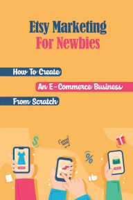 Title: Etsy Marketing For Newbies: How To Create An E-Commerce Business From Scratch:, Author: Chester Llams