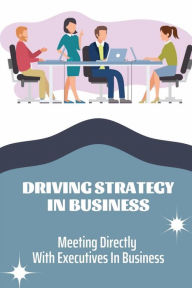 Title: Driving Strategy In Business: Meeting Directly With Executives In Business:, Author: Dwain Schreckengost