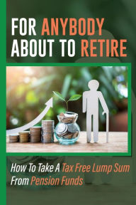 Title: For Anybody About To Retire: How To Take A Tax Free Lump Sum From Pension Funds:, Author: Rene Desue