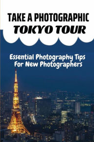 Title: Take A Photographic Tokyo Tour: Essential Photography Tips For New Photographers:, Author: Doretta Rolley