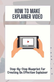 Title: How To Make Explainer Video: Step-By-Step Blueprint For Creating An Effective Explainer:, Author: Jerold Scaff
