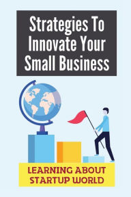 Title: Strategies To Innovate Your Small Business: Learning About Startup World:, Author: Johnny Schikora