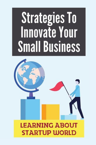 Strategies To Innovate Your Small Business: Learning About Startup World: