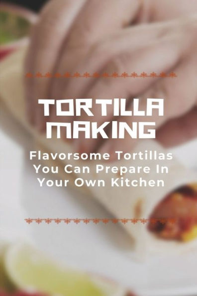 Tortilla Making: Flavorsome Tortillas You Can Prepare In Your Own Kitchen:
