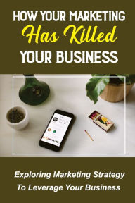 Title: How Your Marketing Has Killed Your Business: Exploring Marketing Strategy To Leverage Your Business:, Author: Alec Ennenga