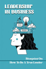 Title: Leadership In Business: Blueprint On How To Be A True Leader:, Author: Teddy Mcmickle