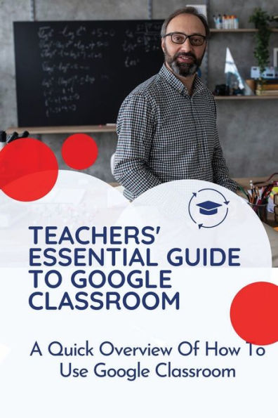 Teachers' Essential Guide To Google Classroom: A Quick Overview Of How To Use Google Classroom: