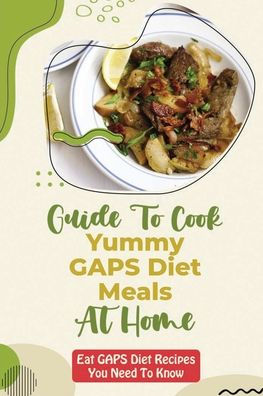 Guide To Cook Yummy GAPS Diet Meals At Home: Eat GAPS Diet Recipes You Need To Know:
