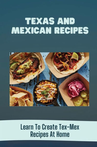 Texas And Mexican Recipes: Learn To Create Tex-Mex Recipes At Home: