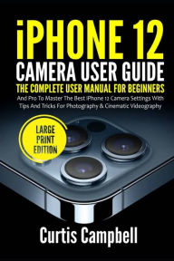 Title: iPhone 12 Camera User Guide: The Complete User Manual for Beginners and Pro to Master the Best iPhone 12 Camera Settings with Tips and Tricks for Photography & Cinematic Videography (Large Print Edition), Author: Curtis Campbell