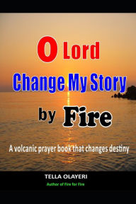 Title: O Lord Change My Story By Fire: A Volcanic Prayer Book That Changes Destiny, Author: Tella Olayeri