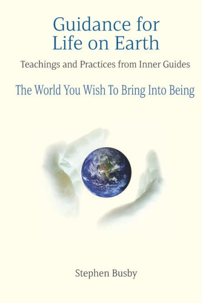 Guidance for Life on Earth: Teachings and Practices from Inner Guides - The World You Wish To Bring Into Being
