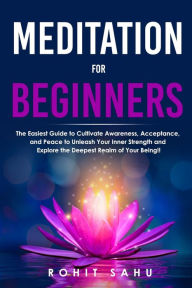 Title: Meditation For Beginners: The Easiest Guide to Cultivate Awareness, Acceptance, and Peace to Unleash Your Inner Strength and Explore the Deepest Realm of Your Being!!, Author: Rohit Sahu