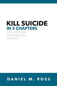 Title: Kill Suicide in 3 Chapters: The Cure for Depression & Anxiety, Author: Daniel M. Ross