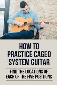 Title: How To Practice Caged System Guitar: Find The Locations Of Each Of The Five Positions:, Author: Lolita Delgoda