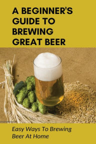 Title: A Beginner's Guide To Brewing Great Beer: Easy Ways To Brewing Beer At Home:, Author: Jesusita Twinam