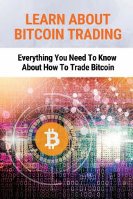 Title: Learn About Bitcoin Trading: Everything You Need To Know About How To Trade Bitcoin:, Author: Adrien Locke