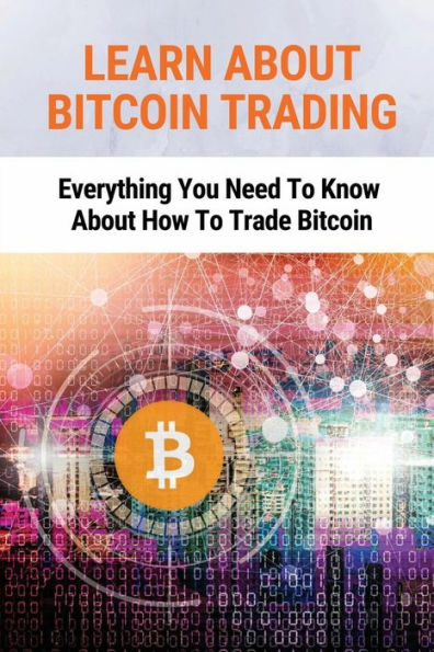 Learn About Bitcoin Trading: Everything You Need To Know About How To Trade Bitcoin: