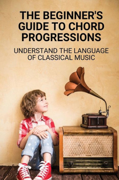 The Beginner's Guide To Chord Progressions: Understand The Language Of Classical Music: