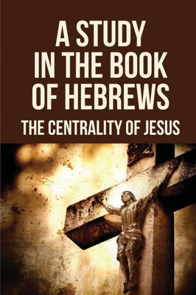 A Study In The Book Of Hebrews: The Centrality Of Jesus: