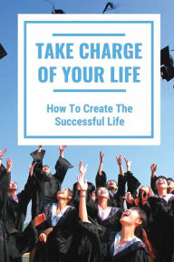 Title: Take Charge Of Your Life: How To Create The Successful Life:, Author: Patrick Carwin