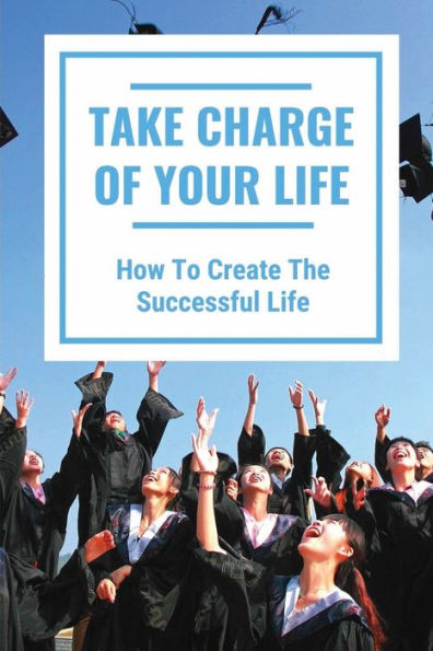 Take Charge Of Your Life: How To Create The Successful Life: