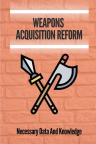 Title: Weapons Acquisition Reform: Necessary Data And Knowledge:, Author: Sol Scolaro