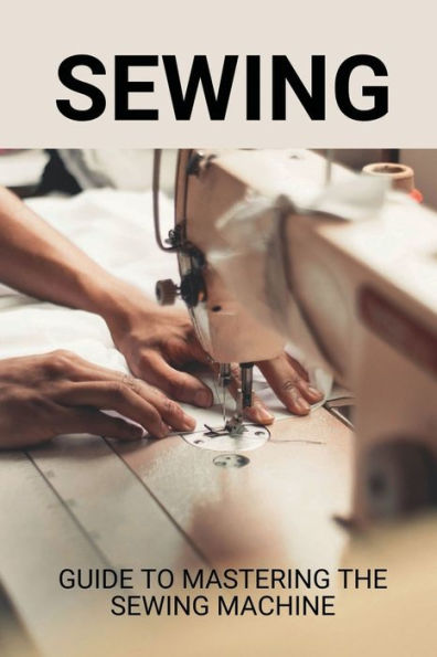 Sewing: Guide To Mastering The Sewing Machine: