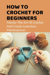 Title: How To Crochet For Beginners Master The Art Of Crochet And Create Luxurious Masterpieces, Author: Raymundo Tidwell