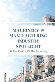 Title: Machinery & Manufacturing Industry Spotlight: At The Centre Of The Economy:, Author: Maura Railes